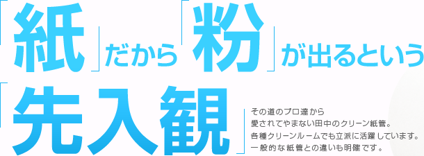 紙だから粉が出るという先入観。その道のプロ達から愛されてやまない田中のクリーン紙管。各種クリーンルームでも立派に活躍しています。一般的な紙管との違いも明確です。